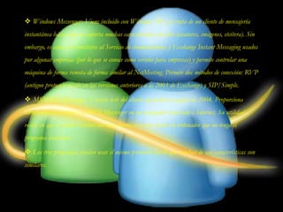  Windows Messenger: Viene incluido con Windows XP y se trata de un cliente de mensajería
instantánea básico que no soporta muchas características de éstos (avatares, imágenes, etcétera). Sin
embargo, es capaz de conectarse al Servicio de comunicaciones y Exchange Instant Messaging usados
por algunas empresas (por lo que se conoce como versión para empresas) y permite controlar una
máquina de forma remota de forma similar al NetMeeting. Permite dos métodos de conexión: RVP
(antiguo protocolo usado en las versiones anteriores a la 2003 de Exchange) y SIP/Simple.
 MSN Web Messenger: Versión web del cliente aparecida en agosto de 2004. Proporciona
características similares al MSN Messenger en un navegador conectado a Internet. Su utilidad
reside en que se puede conectar con una cuenta de correo desde un ordenador que no tenga el
programa instalado.
 Los tres programas pueden usar el mismo protocolo por lo que muchas de sus características son
similares.
 