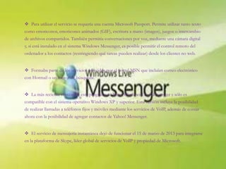  Para utilizar el servicio se requería una cuenta Microsoft Passport. Permite utilizar tanto texto
como emoticonos, emoticones animados (GIF), escritura a mano (imagen), juegos o intercambio
de archivos compartidos. También permitía conversaciones por voz, mediante una cámara digital
y, si está instalado en el sistema Windows Messenger, es posible permitir el control remoto del
ordenador a los contactos (restringiendo qué tareas pueden realizar) desde los clientes no web.
 Formaba parte de los servicios ofrecidos por el portal MSN que incluían correo electrónico
con Hotmail o un motor de búsqueda.
 La más reciente versión de este programa se llama Windows Live Messenger y sólo es
compatible con el sistema operativo Windows XP y superior. Esta versión incluye la posibilidad
de realizar llamadas a teléfonos fijos y móviles mediante los servicios de VoIP, además de contar
ahora con la posibilidad de agregar contactos de Yahoo! Messenger.
 El servicio de mensajería instantánea dejó de funcionar el 15 de marzo de 2013 para integrarse
en la plataforma de Skype, líder global de servicios de VoIP y propiedad de Microsoft.
 