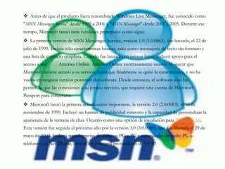  Antes de que el producto fuera renombrado Windows Live Messenger, fue conocido como
"MSN Messenger Service" desde 1999 a 2001 y "MSN Messenger" desde 2001 a 2005. Durante ese
tiempo, Microsoft lanzó siete versiones principales como sigue:
 La primera versión de MSN Messenger Service, versión 1.0 (1.0.0863), fue lanzada, el 22 de
julio de 1999. Incluía sólo características básicas, tales como mensajería de texto sin formato y
una lista de contacto simplista. Cuando fue lanzado, en primer lugar, incluyó apoyo para el
acceso a red AIM America Online. America Online continuamente intentó bloquear que
Microsoft tuviese acceso a su servicio hasta que finalmente se quitó la característica, y no ha
vuelto en ninguna versión posterior del software. Desde entonces, el software sólo ha
permitido que las conexiones a su propio servicio, que requiere una cuenta de Microsoft
Passport para conectarse.
 Microsoft lanzó la primera actualización importante, la versión 2.0 (2.0.0083), el 16 de
noviembre de 1999. Incluyó un banner de publicidad rotatorio y la capacidad de personalizar la
apariencia de la ventana de chat. Ocurrió como una opción de instalación para Windows Me.
Esta versión fue seguida el próximo año por la versión 3.0 (3.0.0080), que fue liberada el 29 de
mayo de 2000. Incluyó transferencias de archivos PC-a-PC y capacidades de audio PC-a-
teléfono con Net2Phone, uno de los primeros proveedores de VOIP.
 