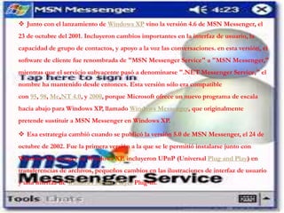  Junto con el lanzamiento de Windows XP vino la versión 4.6 de MSN Messenger, el
23 de octubre del 2001. Incluyeron cambios importantes en la interfaz de usuario, la
capacidad de grupo de contactos, y apoyo a la voz las conversaciones. en esta versión, el
software de cliente fue renombrada de "MSN Messenger Service" a "MSN Messenger,"
mientras que el servicio subyacente pasó a denominarse ".NET Messenger Service," el
nombre ha mantenido desde entonces. Esta versión sólo era compatible
con 95, 98, Me,NT 4.0, y 2000, porque Microsoft ofrece un nuevo programa de escala
hacia abajo para Windows XP, llamado Windows Messenger, que originalmente
pretende sustituir a MSN Messenger en Windows XP.
 Esa estrategia cambió cuando se publicó la versión 5.0 de MSN Messenger, el 24 de
octubre de 2002. Fue la primera versión a la que se le permitió instalarse junto con
Windows Messenger en Windows XP. incluyeron UPnP (Universal Plug and Play) en
transferencias de archivos, pequeños cambios en las ilustraciones de interfaz de usuario
y una interfaz de Windows Media Player Plug-in.
 