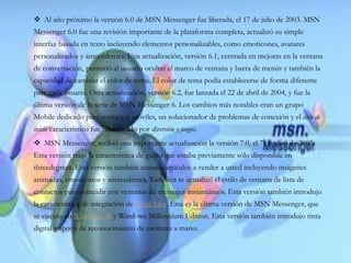  Al año próximo la versión 6.0 de MSN Messenger fue liberada, el 17 de julio de 2003. MSN
Messenger 6.0 fue una revisión importante de la plataforma completa, actualizó su simple
interfaz basada en texto incluyendo elementos personalizables, como emoticones, avatares
personalizados y antecedentes. Una actualización, versión 6.1, centrada en mejoras en la ventana
de conversación, permitió al usuario ocultar el marco de ventana y barra de menús y también la
capacidad de cambiar el color de tema. El color de tema podía establecerse de forma diferente
para cada usuario. Otra actualización, versión 6.2, fue lanzada el 22 de abril de 2004, y fue la
última versión de la serie de MSN Messenger 6. Los cambios más notables eran un grupo
Mobile dedicado para contactos móviles, un solucionador de problemas de conexión y el sitio de
inicio característico fue rebautizado por diversión y juegos.
 MSN Messenger, recibió una importante actualización la versión 7.0, el 7 de abril de 2005.
Esta versión trajo la característica de guiño que estaba previamente sólo disponible en
threedegrees. Esta versión también anuncia artículos a vender a usted incluyendo imágenes
animadas, emoticonos y antecedentes. También se actualizó el estilo de ventana de lista de
contactos para coincidir con ventanas de mensajes instantáneos. Esta versión también introdujo
la característica de integración de Xbox Live. Esta es la última versión de MSN Messenger, que
se ejecuta en Windows 98 y Windows Millennium Edition. Esta versión también introdujo tinta
digital y apoyo de reconocimiento de escritura a mano.
 