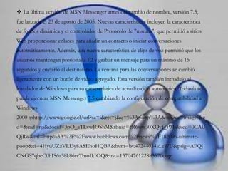  La última versión de MSN Messenger antes del cambio de nombre, versión 7.5,
fue lanzada el 23 de agosto de 2005. Nuevas características incluyen la característica
de fondos dinámica y el controlador de Protocolo de "msnim", que permitió a sitios
Web proporcionar enlaces para añadir un contacto o iniciar conversaciones
automáticamente. Además, una nueva característica de clips de voz permitió que los
usuarios mantengan presionada F2 y grabar un mensaje para un máximo de 15
segundos y enviarlo al destinatario. La ventana para las conversaciones se cambió
ligeramente con un botón de vídeo agregado. Esta versión también introdujo al
instalador de Windows para su característica de actualización automática. Todavía se
puede ejecutar MSN Messenger 7.5 cambiando la configuración de compatibilidad a
Windows
2000 :phttp://www.google.cl/url?sa=i&rct=j&q=%3Apoop%3A&source=images&c
d=&cad=rja&docid=3pO_aTLvwJOShM&tbnid=cR6ww30XQvf_PM:&ved=0CAU
QjRw&url=http%3A%2F%2Fwww.bubblews.com%2Fnews%2F182096-ultimate-
poop&ei=4HyuUZzVLI3y8ASEhoHQBA&bvm=bv.47244034,d.eWU&psig=AFQj
CNGS7qbeC0hIS6a58k86tvTmoIkIOQ&ust=1370476122883570oop:.
 