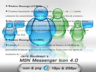  Windows Messenger (1.0.0863)[editar]
 El primer lanzamiento del producto, lanzado el 22 de julio de 1999 incluía
solamente las características básicas como texto simple y una lista de contactos.
 Así es el programa inicio con una demanda demasiado baja para las características
de la misma, al no ser popular se pretendía cambiar el diseño para uso de intra-net
pero el15 de octubre se avecinó una avalancha de usuarios que se saturó a 120% pero
el reguardo fue fácil.
 Windows Messenger 2 (2.0.0083)[editar]
 Lanzado el 16 de noviembre de 1999, incluía un banner y la habilidad de
personalizar levemente la ventana de conversación. Venía como una opción de
instalación de Windows ME.
 