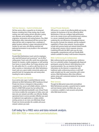 Toll Free Services – Switch & Dedicated                        Virtual Private Networks
Toll free service offers a powerful set of enhanced            VPN service is a suite of cost-effective,WAN and security
features, including time of day routing, day of week           solutions for businesses of all sizes offered by Mitel
routing, area code routing, percent allocation routing         NetSolutions. It lets you configure high-performance,
over alternate carrier backbones and other call                site-to-site, remote access and intranet/extranet solutions
origination, termination and routing features. Plus, Mitel     in a secure, standards-based environment, while
NetSolutions offers international toll free services that      combining the cost efficiencies of broadband Internet,
allow toll free calls to originate from a multitude of         the security of private line networks and the multipoint
global locations utilizing a unique international toll free    capabilities of frame relay networks. Security options
number for each area, and offering switched and                include both premise-based and network-based firewalls
dedicated termination to any location in the continental       to help protect mission critical corporate resources.
United States.                                                 Combining VPN with the INOC gives you the most
                                                               manageable, comprehensive and user-friendly WAN
Travel Cards                                                   solution available for today’s multi-location enterprises.
Provide Mitel NetSolutions travel cards for employees
who need full-featured and economical “out-of-office”          Web Conferencing & Collaboration
calling power. Travel cards offer world-class productivity     Web conferencing lets you broadcast your conference
features for travelers, mobile employees or staff working      live to an unlimited number of geographically-dispersed
from home or remote offices. You’ll enjoy attractive rates     participants using the Internet, while delivering a rich
for calls within the U.S., as well as calls from the U.S. to   visual presentation. You can maximize the flow of
other countries or international calls. Mitel NetSolutions     information via the Internet in conjunction with
travel cards are a great mobile connectivity option and        traditional audio conferencing services or with VoIP
powerful tools for managing time and money when                audio included over the same connection with certain
traveling for work or pleasure.                                services. Mitel NetSolutions offers three different
                                                               options along with customized solutions for maximum
Virtual Private Line Services                                  feature flexibility.
As an end-to-end, Layer 2-switched Ethernet service
delivered via Mitel NetSolutions MPLS backbone, Virtual        Web Services
Private Line Service is designed to help provide a             Through the Web portal www.mitel.com/webhost
congestion-free, secure and reliable solution, similar to      Mitel NetSolutions provides a powerful tool to register
that of a SONET/SDH private line, but without the              and track domain names, host Web sites, set up
hardware and dedicated bandwidth costs. Virtual Private        e-commerce, establish e-mail accounts and provide
Line Service enables the convergence of video, voice and       other Web-based services.
data onto one network and offers cost effective, flexible,
operational tools to service providers. Whether you want
to implement new applications or simply combine
existing services to run more cost-effectively, Virtual
Private Line Service provides the scalable and secure
network solution you need.


Call today for a FREE voice and data network analysis.
800-894-7026 • www.mitel.com/netsolutions


                                                                                      MITEL NETSOLUTIONS PRODUCT PORTFOLIO 11
 