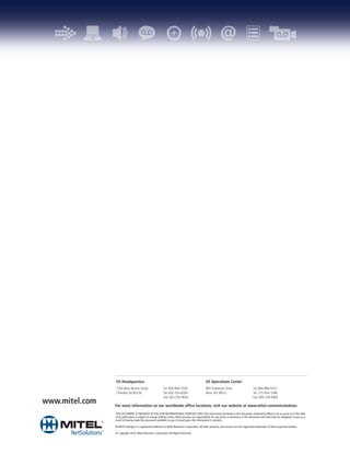 US Headquarters                                                                   US Operations Center
                7300 West Boston Street                    Tel: 800-894-7026                      885 Trademark Drive                         Tel: 866-886-0323
                Chandler, AZ 85226                         Tel: 602-253-6004                      Reno, NV 89521                              Tel: 775-954-1288
                                                           Fax: 602-254-9634                                                                  Fax: 800-244-6464
www.mitel.com   For more information on our worldwide office locations, visit our website at www.mitel.com/netsolutions
                THIS DOCUMENT IS PROVIDED TO YOU FOR INFORMATIONAL PURPOSES ONLY. The information furnished in this document, believed by Mitel to be accurate as of the date
                of its publication, is subject to change without notice. Mitel assumes no responsibility for any errors or omissions in this document and shall have no obligation to you as a
                result of having made this document available to you or based upon the information it contains.

                M MITEL (design) is a registered trademark of Mitel Networks Corporation. All other products and services are the registered trademarks of their respective holders.

                © Copyright 2010, Mitel Networks Corporation. All Rights Reserved.
 