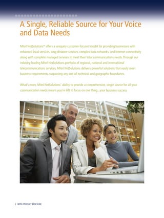 A Single, Reliable Source for Your Voice
    and Data Needs
    Mitel NetSolutions® offers a uniquely customer-focused model for providing businesses with
    enhanced local services, long distance services, complex data networks, and Internet connectivity
    along with complete managed services to meet their total communications needs. Through our
    industry-leading Mitel NetSolutions portfolio of regional, national and international
    telecommunications services, Mitel NetSolutions delivers powerful solutions that easily meet
    business requirements, surpassing any and all technical and geographic boundaries.


    What’s more, Mitel NetSolutions’ ability to provide a comprehensive, single source for all your
    communication needs means you’re left to focus on one thing...your business success.




2 MITEL PRODUCT BROCHURE
 