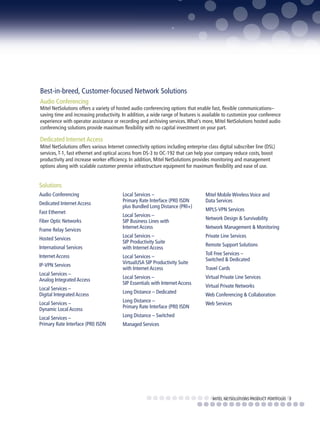 Best-in-breed, Customer-focused Network Solutions
Audio Conferencing
Mitel NetSolutions offers a variety of hosted audio conferencing options that enable fast, flexible communications–
saving time and increasing productivity. In addition, a wide range of features is available to customize your conference
experience with operator assistance or recording and archiving services. What’s more, Mitel NetSolutions hosted audio
conferencing solutions provide maximum flexibility with no capital investment on your part.

Dedicated Internet Access
Mitel NetSolutions offers various Internet connectivity options including enterprise class digital subscriber line (DSL)
services, T-1, fast ethernet and optical access from DS-3 to OC-192 that can help your company reduce costs, boost
productivity and increase worker efficiency. In addition, Mitel NetSolutions provides monitoring and management
options along with scalable customer premise infrastructure equipment for maximum flexibility and ease of use.


Solutions
Audio Conferencing                        Local Services –                          Mitel Mobile Wireless Voice and
                                          Primary Rate Interface (PRI) ISDN         Data Services
Dedicated Internet Access
                                          plus Bundled Long Distance (PRI+)
                                                                                    MPLS-VPN Services
Fast Ethernet
                                          Local Services –
                                                                                    Network Design & Survivability
Fiber Optic Networks                      SIP Business Lines with
                                          Internet Access                           Network Management & Monitoring
Frame Relay Services
                                          Local Services –                          Private Line Services
Hosted Services
                                          SIP Productivity Suite
                                                                                    Remote Support Solutions
International Services                    with Internet Access
                                                                                    Toll Free Services –
Internet Access                           Local Services –
                                                                                    Switched & Dedicated
IP-VPN Services                           VirtualUSA SIP Productivity Suite
                                          with Internet Access                      Travel Cards
Local Services –
                                          Local Services –                          Virtual Private Line Services
Analog Integrated Access
                                          SIP Essentials with Internet Access
                                                                                    Virtual Private Networks
Local Services –
Digital Integrated Access                 Long Distance – Dedicated
                                                                                    Web Conferencing & Collaboration
Local Services –                          Long Distance –
                                                                                    Web Services
Dynamic Local Access                      Primary Rate Interface (PRI) ISDN

Local Services –                          Long Distance – Switched
Primary Rate Interface (PRI) ISDN         Managed Services




                                                                                        MITEL NETSOLUTIONS PRODUCT PORTFOLIO 3
 