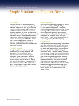 Simple Solutions for Complex Needs

     Fast Ethernet                                                Frame Relay Services
     In order to help meet the needs of multi-location            Frame Relay combines the dedicated speed and security
     enterprise customers, or customers desiring to achieve       of a private line with the reliability, flexibility and
     high speed Internet Access, Mitel NetSolutions offers        scalability of a high-speed network. It allows your
     Ethernet First Mile Services, Metro Ethernet Services,       geographically dispersed locations to exchange Internet,
     Fast Ethernet and Ethernet Internet Access services.         data, image and voice communications, and enables
     Geographic availability of Ethernet Network Services is      hosted computing applications to perform at a high
     limited. But, where available, these solutions can provide   degree of efficiency and reliability. With optional network
     high capacity access at affordable pricing to connect        management and monitoring services, you can be
     your enterprise LAN to WAN applications through a            assured of both a reliable communications solution and
     common interface and protocol. Mitel NetSolutions            a conveniently maintainable network topology.
     takes a consultative approach to assessing our
     customers’ needs, validating requirements and                Hosted Services
     availability and effectively delivering Ethernet services    Mitel NetSolutions offers a wide range of hosted services
     to enterprise customers.                                     that include collaboration tools like audio conferencing,
                                                                  Web conferencing, remote support, Web training tools
     Fiber Optic Networks                                         and Webfax services among others. Mitel NetSolutions
     For large enterprises and businesses requiring               also provides proactive Network Monitoring and
     connectivity at the DS-3 level and above, Mitel              Management tools in a variety of packages, from basic
     NetSolutions offers comprehensive design,                    to comprehensive offerings, which can include proactive
     implementation, coordination, monitoring and                 email and telephonic notifications of outage and alarms.
     maintenance of fiber optic networks. Fiber optic             What’s more, Mitel NetSolutions provides Web-based
     networks enable real-time disaster recovery and              hosting services and tools to help businesses manage
     business continuity, including options for alternate         their electronic communications and on-line presence.
     route protection and backbone redundancy. The Tier           Web hosting, email hosting, spam filtering, Website
     One, carrier-neutral nature of Mitel NetSolutions’           traffic management and other hosted tools are available.
     service offerings allows the highest level of network        Finally, Mitel NetSolutions offers a Web-based invoice
     flexibility and reliability available.                       presentation and billing management portal to help
                                                                  provide reporting and valuable statistics on your
                                                                  various services.




4 MITEL PRODUCT BROCHURE
 
