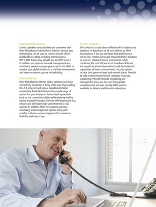 International Services                                         IP-VPN Services
Connect workers across borders and continents with             VPN service is a suite of cost-effective WAN and security
Mitel NetSolutions International Services. Various data        solutions for businesses of all sizes offered by Mitel
technologies can be used to connect remote offices             NetSolutions. It lets you configure high-performance,
worldwide to a WAN, including Internet access,                 site-to-site, remote access and intranet/extranet solutions
MPLS-VPN, frame relay, private line and VPN service.           in a secure, standards-based environment, while
In addition, our optional network management and               combining the cost efficiencies of broadband Internet,
monitoring services can give you access to the INOC to         the security of private line networks and the multipoint
monitor your global network in a real-time environment         capabilities of frame relay networks. Security options
and improve network uptime and reliability.                    include both premise-based and network-based firewalls
                                                               to help protect mission critical corporate resources.
Internet Access                                                Combining VPN with network monitoring and
Mitel NetSolutions Internet access solutions can make          management gives you the most manageable,
connectivity headaches a thing of the past. By providing       comprehensive and user-friendly WAN solution
DSL, T-1, ethernet and optical broadband Internet              available for today’s multi location enterprises.
connectivity, Mitel NetSolutions has a wide range of
options for your enterprise. Service level agreements
back up our connectivity claims while industry-leading
service and carrier-neutral, Tier One offerings ensure fast,
reliable and affordable high-speed Internet access
services. In addition, Mitel NetSolutions provides
monitoring and management options along with
scalable customer premise equipment for maximum
flexibility and ease of use.




                                                                                       MITEL NETSOLUTIONS PRODUCT PORTFOLIO 5
 
