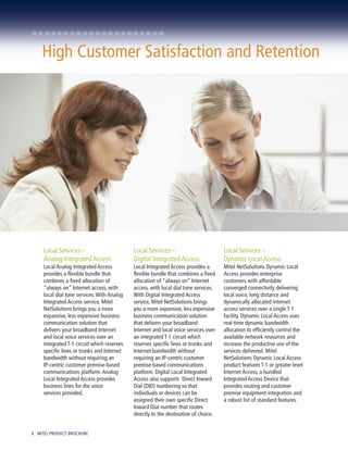 High Customer Satisfaction and Retention




     Local Services –                        Local Services –                         Local Services –
     Analog Integrated Access                Digital Integrated Access                Dynamic Local Access
     Local Analog Integrated Access          Local Integrated Access provides a       Mitel NetSolutions Dynamic Local
     provides a flexible bundle that         flexible bundle that combines a fixed    Access provides enterprise
     combines a fixed allocation of          allocation of “always on” Internet       customers with affordable
     “always on” Internet access, with       access, with local dial tone services.   converged connectivity delivering
     local dial tone services. With Analog   With Digital Integrated Access           local voice, long distance and
     Integrated Access service, Mitel        service, Mitel NetSolutions brings       dynamically allocated internet
     NetSolutions brings you a more          you a more expansive, less expensive     access services over a single T-1
     expansive, less expensive business      business communication solution          facility. Dynamic Local Access uses
     communication solution that             that delivers your broadband             real-time dynamic bandwidth
     delivers your broadband Internet        Internet and local voice services over   allocation to efficiently control the
     and local voice services over an        an integrated T-1 circuit which          available network resources and
     integrated T-1 circuit which reserves   reserves specific lines or trunks and    increase the productive use of the
     specific lines or trunks and Internet   Internet bandwidth without               services delivered. Mitel
     bandwidth without requiring an          requiring an IP-centric customer         NetSolutions Dynamic Local Access
     IP-centric customer premise-based       premise-based communications             product features T-1 or greater level
     communications platform. Analog         platform. Digital Local Integrated       Internet Access, a bundled
     Local Integrated Access provides        Access also supports Direct Inward       Integrated Access Device that
     business lines for the voice            Dial (DID) numbering so that             provides routing and customer
     services provided.                      individuals or devices can be            premise equipment integration and
                                             assigned their own specific Direct       a robust list of standard features.
                                             Inward Dial number that routes
                                             directly to the destination of choice.


6 MITEL PRODUCT BROCHURE
 