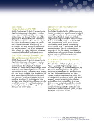 Local Services –                                               Local Services – SIP Business Lines with
Primary Rate Interface (PRI) ISDN                              Internet Access
Mitel NetSolutions Local PRI Service is a comprehensive        Specifically designed for the Mitel 3000 Communications
digital network architecture allowing users around the         Platform outfitted with the optional advanced broadband
world to transmit voice, data or video – separately or         module, SIP Business Lines with Internet Access use DSL
simultaneously– over standard telephone lines or fiber         access to deliver four to six lines of connectivity to a
optic circuits via standard interface. PRI with the direct     single location along with broadband Internet access. SIP
inward dial feature provides a direct connection to your       Business Lines with Internet Access are the affordable
local serving office and the ability for outside callers to    small business network services solution featuring
direct dial internal employees while bypassing the             unlimited local minutes, unlimited outbound long
receptionist or central call handling function improving       distance minutes to the US and affordable toll free and
your operating efficiency. Local PRI also provides the         international calling plans. SIP Business Lines with
ability to handle data streams like inbound Caller ID and      Internet Access also offer advanced optional features
integrates with advanced call handling applications.           such as Webfax, conferencing on demand, remote local
                                                               presence numbers and follow me numbers with
Local Services – Primary Rate Interface (PRI)                  integrated voice mail.
ISDN with Bundled Long Distance (PRI+)
Mitel NetSolutions Local PRI Service is a comprehensive        Local Services – SIP Productivity Suite with
digital network architecture allowing users around the         Internet Access
world to transmit voice, data or video over standard           Mitel NetSolutions SIP Productivity Suite with Internet
telephone lines or fiber optic circuits via standard           Access is specifically designed for single-location
interface. PRI+ bundles 2000 or 5000 minutes per month         businesses wanting to take advantage of the power and
of intrastate and interstate long distance included with       flexibility of SIP trunking combined with Dynamic,
the unlimited local calling at an attractive, fixed, monthly   flexible, Broadband Internet Access. Mitel NetSolutions
cost. These minutes are applied to the first minutes of 1+     SIP Productivity Suite with Internet Access extends
or toll free intrastate and interstate long distance used      business continuity capabilities with the planned ability
each month. PRI+ minutes can be bundled over one or            to route calls from one number to another in the case of
more Mitel NetSolutions PRI facilities included in the         a network outage or service interruption. It features
same trunk group at the same physical location using the       unlimited local minutes, bundled Domestic US Long
same BTN. In addition, PRI+ provides added business            Distance minutes per trunk, bundled OnDemand Audio
productivity features and user-defined upgrades at             Conferencing and WebDemo Web Conferencing
affordable, fixed monthly pricing.                             application enabling basic hosted collaboration tools,
                                                               and Broadband Internet Access with Dynamic Allocation
                                                               for efficient use of network resources.




                                                                                       MITEL NETSOLUTIONS PRODUCT PORTFOLIO 7
 