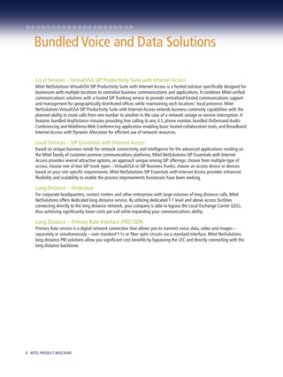 Bundled Voice and Data Solutions

     Local Services – VirtualUSA SIP Productivity Suite with Internet Access
     Mitel NetSolutions VirtualUSA SIP Productivity Suite with Internet Access is a hosted solution specifically designed for
     businesses with multiple locations to centralize business communications and applications. It combines Mitel unified
     communications solutions with a hosted SIP Trunking service to provide centralized hosted communications support
     and management for geographically distributed offices while maintaining each locations' local presence. Mitel
     NetSolutions VirtualUSA SIP Productivity Suite with Internet Access extends business continuity capabilities with the
     planned ability to route calls from one number to another in the case of a network outage or service interruption. It
     features bundled AnyDistance minutes providing free calling to any U.S. phone number, bundled OnDemand Audio
     Conferencing and WebDemo Web Conferencing application enabling basic hosted collaboration tools, and Broadband
     Internet Access with Dynamic Allocation for efficient use of network resources.

     Local Services – SIP Essentials with Internet Access
     Based on unique business needs for network connectivity and intelligence for the advanced applications residing on
     the Mitel family of customer premise communications platforms, Mitel NetSolutions SIP Essentials with Internet
     Access provides several attractive options, an approach unique among SIP offerings: choose from multiple type of
     access; choose one of two SIP trunk types – VirtualUSA or SIP Business Trunks; choose an access device or devices
     based on your site-specific requirements. Mitel NetSolutions SIP Essentials with Internet Access provides enhanced
     flexibility and scalability to enable the process improvements businesses have been seeking.

     Long Distance – Dedicated
     For corporate headquarters, contact centers and other enterprises with large volumes of long distance calls, Mitel
     NetSolutions offers dedicated long distance service. By utilizing dedicated T-1 level and above access facilities
     connecting directly to the long distance network, your company is able to bypass the Local Exchange Carrier (LEC),
     thus achieving significantly lower costs per call while expanding your communications ability.

     Long Distance – Primary Rate Interface (PRI) ISDN
     Primary Rate service is a digital network connection that allows you to transmit voice, data, video and images –
     separately or simultaneously – over standard T-1s or fiber optic circuits via a standard interface. Mitel NetSolutions
     long distance PRI solutions allow you significant cost benefits by bypassing the LEC and directly connecting with the
     long distance backbone.




8 MITEL PRODUCT BROCHURE
 