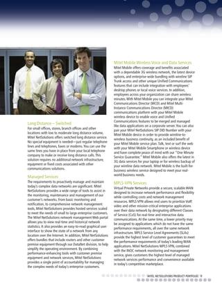 Mitel Mobile Wireless Voice and Data Services
                                                              Mitel Mobile offers coverage and benefits associated
                                                              with a dependable 3G wireless network, the latest device
                                                              options, and enterprise-wide bundling with wireline SIP
                                                              Trunk access and other unique Unified Communications
                                                              features that can include integration with employees’
                                                              desktop phones or local voice services. In addition,
                                                              employees across your organization can share wireless
                                                              minutes. With Mitel Mobile you can integrate your Mitel
                                                              Communications Director (MCD) and Mitel Multi-
                                                              Instance Communications Director (MICD)
                                                              communications platform with your Mitel Mobile
                                                              wireless device to enable voice and Unified
                                                              Communications features to be merged and managed
Long Distance – Switched                                      like data applications on a corporate server. You can also
For small offices, stores, branch offices and other           pair your Mitel NetSolutions SIP DID Number with your
locations with low to moderate long distance volume,          Mitel Mobile device in order to provide wireline-to-
Mitel NetSolutions offers switched long distance service.     wireless business continuity, as an included benefit of
No special equipment is needed—just regular telephone         your Mitel Mobile service plan. Talk, text or surf the web
lines and telephones, faxes or modems. You can use the        with your Mitel Mobile Smartphone or wireless device
same lines you have in place from your local telephone        and have complete peace of mind with our “One Minute
company to make or receive long distance calls. This          Service Guarantee.” Mitel Mobile also offers the latest in
solution requires no additional network infrastructure,       3G data services for your laptop or for wireless backup of
equipment or fixed costs associated with other                your wireline data network. Mitel Mobile is the built-for-
communications solutions.                                     business wireless service designed to meet your real-
                                                              world business needs.
Managed Services
The requirements to proactively manage and maintain           MPLS-VPN Services
today’s complex data networks are significant. Mitel          Virtual Private Networks provide a secure, scalable WAN
NetSolutions provides a wide range of tools to assist in      designed to increase network performance and flexibility
the monitoring, maintenance and management of our             while controlling costs and network management
customer’s networks. From basic monitoring and                resources. MPLS VPN allows end users to prioritize VoIP,
notification, to comprehensive network management             video and other mission-critical enterprise applications
tools, Mitel NetSolutions provides hosted services scaled     over their data network by designating different Classes
to meet the needs of small to large enterprise customers.     of Service (CoS) for real-time and interactive data
The Mitel NetSolutions network management Web portal          communications. At the same time, a lower priority may
allows you to view real-time and historical network           be assigned to applications which do not have the same
statistics. It also provides an easy-to-read graphical user   performance requirements, all over the same network
interface to show the state of a network from any             infrastructure. MPLS Service Level Agreements (SLAs)
location over the Internet. In addition, Mitel NetSolutions   provide the highest level of customer guarantees to meet
offers bundles that include routers and other customer        the performance requirements of today’s leading WAN
premise equipment through our DataNet division, to help       applications. Mitel NetSolutions MPLS VPN, combined
simplify the operating environment. By combining              with the INOC network monitoring and management
performance-enhancing tools with customer premise             service, gives customers the highest level of managed
equipment and network services, Mitel NetSolutions            network services performance and convenience available
provides a single point of accountability for managing        in today’s competitive marketplace.
the complex needs of today’s enterprise customers.

                                                                                      MITEL NETSOLUTIONS PRODUCT PORTFOLIO 9
 