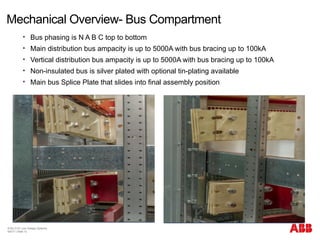 Mechanical Overview- Bus Compartment
© BU 3101 Low Voltage Systems
9/6/17 | Slide 13
 Bus phasing is N A B C top to bottom
 Main distribution bus ampacity is up to 5000A with bus bracing up to 100kA
 Vertical distribution bus ampacity is up to 5000A with bus bracing up to 100kA
 Non-insulated bus is silver plated with optional tin-plating available
 Main bus Splice Plate that slides into final assembly position
 