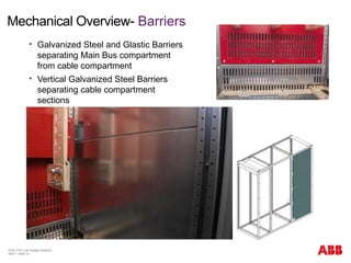 Mechanical Overview- Barriers
© BU 3101 Low Voltage Systems
9/6/17 | Slide 15
 Galvanized Steel and Glastic Barriers
separating Main Bus compartment
from cable compartment
 Vertical Galvanized Steel Barriers
separating cable compartment
sections
 