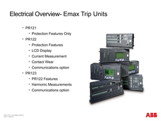 © BU 3101 Low Voltage Systems
9/6/17 | Slide 22
Electrical Overview- Emax Trip Units
 PR121
 Protection Features Only
 PR122
 Protection Features
 LCD Display
 Current Measurement
 Contact Wear
 Communications option
 PR123
 PR122 Features
 Harmonic Measurements
 Communications option
 