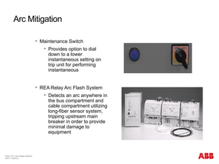 © BU 3101 Low Voltage Systems
9/6/17 | Slide 26
Arc Mitigation
 Maintenance Switch
 Provides option to dial
down to a lower
instantaneous setting on
trip unit for performing
instantaneous
 REA Relay Arc Flash System
 Detects an arc anywhere in
the bus compartment and
cable compartment utilizing
long-fiber sensor system,
tripping upstream main
breaker in order to provide
minimal damage to
equipment
 