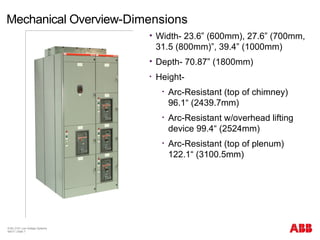 © BU 3101 Low Voltage Systems
9/6/17 | Slide 7
Mechanical Overview-Dimensions
 Width- 23.6” (600mm), 27.6” (700mm,
31.5 (800mm)”, 39.4” (1000mm)
 Depth- 70.87” (1800mm)
• Height-
• Arc-Resistant (top of chimney)
96.1“ (2439.7mm)
• Arc-Resistant w/overhead lifting
device 99.4“ (2524mm)
• Arc-Resistant (top of plenum)
122.1“ (3100.5mm)
 