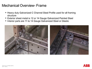 Mechanical Overview- Frame
© BU 3101 Low Voltage Systems
9/6/17 | Slide 8
 Heavy duty Galvanized C Channel Steel Profile used for all framing
structure
 Exterior sheet metal is 12 or 14 Gauge Galvanized Painted Steel
 Interior parts are 11 to 14 Gauge Galvanized Steel or Glastic
 