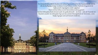 Die ehemals fürstbischöfliche Residenz mit reichem Figurenschmuck an den Fassaden wurde 1767 bis
1787 als dreiflügelige Anlage von Johann Conrad Schlaun errichtet. Nach dem Krieg wurde die
Außenansicht originalgetreu wieder aufgebaut.
Heute wird das Schloss von der Universitätsverwaltung genutzt.
Auf dem Schlossplatz findet dreimal im Jahr der große Jahrmarkt – der Send – statt, der Tausende von
Besuchern anzieht. Am Schlossplatz liegt auch das zentrale Hörsaalgebäude der Universität, in dem
häufig Tagungen und auch Konzerte stattfinden.
 