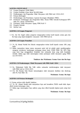 LurizanIrza/sUpibg/skdala
AGENDA MESYUARAT
1.0 Ucapan Pengerusi (YDP PIBG)
2.0 Ucapan Penasihat (Guru Besar SK RPS Dala)
3.0 Pembentangan dan Pengesahan Minit Mesyuarat AJK PIBG kali 3/2014-2015
4.0 Perkara Berbangkit
5.0 Pembentangan dan Penerimaan Laporan Kewangan (Bendahari PIBG)
6.0 Pertukaran Tandatangan dan Pengesahan Buku Akaun PIBG Sekolah Kebangsaan RPS
Dala (No. Akaun 7029645985)
7.0 Penetapan Tarikh Mesyuarat Agung PIBG Kali 11
8.0 Program Sekolah
9.0 Hal-hal Lain
AGENDA 1.0 Ucapan Pengerusi
1.1 En. Jais bin Angah selaku pengerusi mengucapkan terima kasih kepada semua guru dan
ibu bapa yang dapat menghadiri mesyuarat AJK PIBG kali ini.
AGENDA 2.0 Ucapan Penasihat
2.1 Tn. Hj Ahmad Rashid bin Zakaria mengucapkan terima kasih kepada semua AJK yang
hadir.
2.2 Beliau menyatakan tujuan utama mesyuarat pada kali ini adalah untuk membincangkan
mengenai pertukaran tandatangan pemegang akaun bank CIMB PIBG SK RPS Dala
yang baru bagi menggantikan bendahari dan setiausaha lama yang telah berpindah
sekolah. Beliau juga telah menerangkan tentan penetapan tarikh mesyuarat agung PIBG
sesi 2015/2016.
Tindakan dan Makluman: Semua Guru dan ibu bapa
AGENDA 3.0 Pembentangan Minit Mesyuarat AJK PIBG Kali 1 2014
3.1 En. Muhammad Subhi Bin Talib selaku setiausaha membentangkan minit mesyuarat
AJK PIBG kali ke 3/2014-2015.
3.2 Cik Siti Hasniza binti Husain mencadangkan minit mesyuarat disahkan dan disokong
oleh Pn. Nani Binti Ali.
Makluman: Semua ibu bapa
AGENDA 4.0 Perkara Berbangkit
4.1 Semua perkara telah diambil tindakan.
4.2 Tn. Hj. Ahmad Rashid telah menyatakan baju unit beruniform TKRS masih tidak dapat
dibeli kerana kekurangan dana.
4.3 Beliau juga menerangkan baju uniform yang akan dibeli haruslah dipakai pada setiap hari
rabu.
Makluman: Semua ibu bapa
 