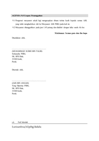 LurizanIrza/sUpibg/skdala
AGENDA 9.0 Ucapan Penangguhan
9.1 Pengerusi mesyuarat sekali lagi mengucapkan ribuan terima kasih kepada semua AJK
yang telah menghadirkan diri ke Mesyuarat AJK PIBG pada kali ini.
9.2 Mesyuarat ditangguhkan pada jam 1.45 petang dan diakhiri dengan lafaz surah Al-Asr.
Makluman: Semua guru dan ibu bapa
Disediakan oleh,
……………………………………………
(MUHAMMAD SUBHI BIN TALIB)
Setiausaha PIBG,
SK. RPS Dala,
33300 Gerik,
Perak.
Disemak oleh,
……………………………………………
(JAIS BIN ANGAH)
Yang Dipertua PIBG,
SK. RPS Dala,
33300 Gerik,
Perak.
s.k Fail Sekolah
 