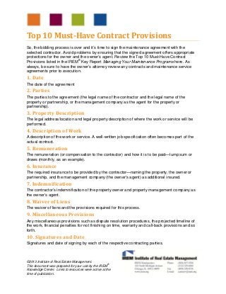 ©2013 Institute of Real Estate Management.
This document was prepared for your use by the IREM®
Knowledge Center. Links to resources were active at the
time of publication.
Top	10	Must‐Have	Contract	Provisions	
So, the bidding process is over and it’s time to sign the maintenance agreement with the
selected contractor. Avoid problems by ensuring that the signed agreement offers appropriate
protections for the owner and the owner’s agent. Review the Top 10 Must-Have Contract
Provisions listed in the IREM®
Key Report Managing Your Maintenance Programs here. As
always, be sure to have the owner’s attorney review any contracts and maintenance service
agreements prior to execution.
1.	Date
The date of the agreement
2.	Parties
The parties to the agreement (the legal name of the contractor and the legal name of the
property or partnership, or the management company as the agent for the property or
partnership).
3.	Property	Description
The legal address/location and legal property description of where the work or service will be
performed.
4.	Description	of	Work
A description of the work or service. A well-written job specification often becomes part of the
actual contract.
5.	Remuneration
The remuneration (or compensation to the contractor) and how it is to be paid—lump sum or
draws (monthly, as an example).
6.	Insurance
The required insurance to be provided by the contractor—naming the property, the owner or
partnership, and the management company (the owner’s agent) as additional insured.
7.	Indemnification
The contractor’s indemnification of the property owner and property management company as
the owner’s agent.
8.	Waiver	of	Liens
The waiver of liens and the provisions required for this process.
9.	Miscellaneous	Provisions
Any miscellaneous provisions such as dispute resolution procedures, the projected timeline of
the work, financial penalties for not finishing on time, warranty and call-back provisions and so
forth.
10.	Signatures	and	Date
Signatures and date of signing by each of the respective contracting parties.
 