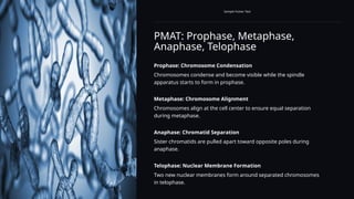 PMAT: Prophase, Metaphase,
Anaphase, Telophase
Sample Footer Text
Prophase: Chromosome Condensation
Chromosomes condense and become visible while the spindle
apparatus starts to form in prophase.
Metaphase: Chromosome Alignment
Chromosomes align at the cell center to ensure equal separation
during metaphase.
Anaphase: Chromatid Separation
Sister chromatids are pulled apart toward opposite poles during
anaphase.
Telophase: Nuclear Membrane Formation
Two new nuclear membranes form around separated chromosomes
in telophase.
 