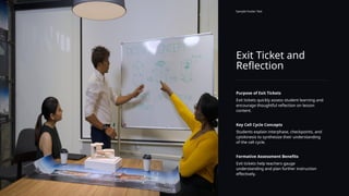 Exit Ticket and
Reflection
Sample Footer Text
Purpose of Exit Tickets
Exit tickets quickly assess student learning and
encourage thoughtful reflection on lesson
content.
Key Cell Cycle Concepts
Students explain interphase, checkpoints, and
cytokinesis to synthesize their understanding
of the cell cycle.
Formative Assessment Benefits
Exit tickets help teachers gauge
understanding and plan further instruction
effectively.
 