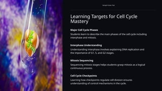 Learning Targets for Cell Cycle
Mastery
Sample Footer Text
Major Cell Cycle Phases
Students learn to describe the main phases of the cell cycle including
interphase and mitosis.
Interphase Understanding
Understanding interphase involves explaining DNA replication and
the importance of G1, S, and G2 stages.
Mitosis Sequencing
Sequencing mitosis stages helps students grasp mitosis as a logical
continuous process.
Cell Cycle Checkpoints
Learning how checkpoints regulate cell division ensures
understanding of control mechanisms in the cycle.
 