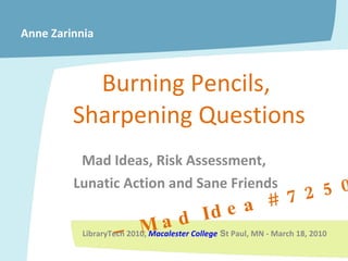 Burning Pencils,  Sharpening Questions Mad Ideas, Risk Assessment,  Lunatic Action and Sane Friends –  Mad Idea # 7250 Anne Zarinnia LibraryTech 2010,  Macalester College   S t Paul, MN - March 18, 2010 