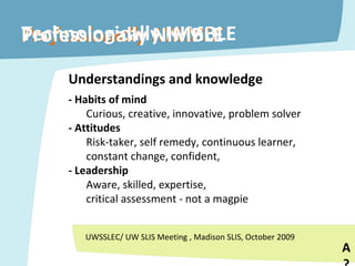 Technologically NIMBLE Understandings and knowledge - Habits of mind Curious, creative, innovative, problem solver - Attitudes Risk-taker, self remedy, continuous learner, constant change, confident,  - Leadership Aware, skilled, expertise,  critical assessment - not a magpie Professionally NIMBLE A? UWSSLEC/ UW SLIS Meeting , Madison SLIS, October 2009 Professionally NIMBLE 