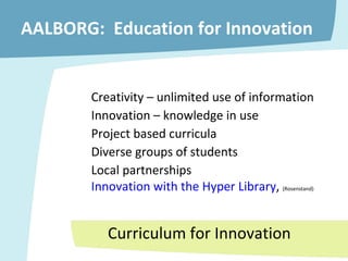 AALBORG:  Education for Innovation Creativity – unlimited use of information Innovation – knowledge in use Project based curricula  Diverse groups of students Local partnerships Innovation with the Hyper Library ,  (Rosenstand) Curriculum for Innovation 