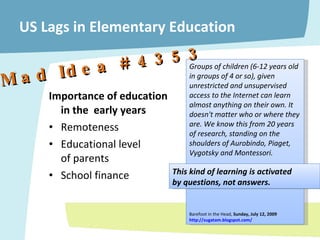 US Lags in Elementary Education Importance of education  in the  early years Remoteness Educational level  of parents School finance Groups of children (6-12 years old in groups of 4 or so), given unrestricted and unsupervised access to the Internet can learn almost anything on their own. It doesn't matter who or where they are. We know this from 20 years of research, standing on the shoulders of Aurobindo, Piaget, Vygotsky and Montessori. Barefoot in the Head,  Sunday, July 12, 2009  http://sugatam.blogspot.com/ –  Mad Idea # 4353 This kind of learning is activated  by questions, not answers. 