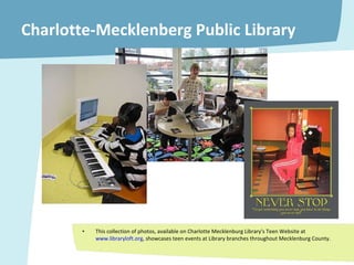 Charlotte-Mecklenberg Public Library This collection of photos, available on Charlotte Mecklenburg Library's Teen Website at  www.libraryloft.org , showcases teen events at Library branches throughout Mecklenburg County. 