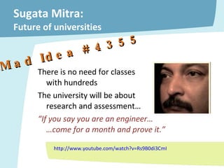 Sugata Mitra:  Future of universities There is no need for classes  with hundreds The university will be about  research and assessment… “ If you say you are an engineer…  …come for a month and prove it.” http://www.youtube.com/watch?v=Rs9B0di3CmI –  Mad Idea # 4355 
