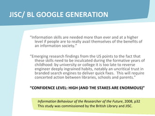 JISC/ BL GOOGLE GENERATION “ Information skills are needed more than ever and at a higher level if people are to really avail themselves of the benefits of an information society.” “ Emerging research findings from the US points to the fact that these skills need to be inculcated during the formative years of childhood: by university or college it is too late to reverse engineer deeply ingrained habits, notably an uncritical trust in branded search engines to deliver quick fixes.  This will require concerted action between libraries, schools and parents.”  “ CONFIDENCE LEVEL: HIGH (AND THE STAKES ARE ENORMOUS)” Information Behaviour of the Researcher of the Future , 2008, p32 This study was commissioned by the British Library and JISC. 