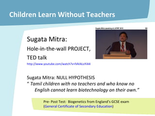 Children Learn Without Teachers Sugata Mitra:  Hole-in-the-wall PROJECT,  TED talk http:// www.youtube.com/watch?v =lVkIALoYiA4 Sugata Mitra: NULL HYPOTHESIS “  Tamil children with no teachers and who know no  English cannot learn biotechnology on their own.” Pre- Post Test:  Biogenetics from England’s GCSE exam ( General Certificate of Secondary Education ) 