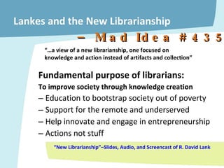 Lankes and the New Librarianship Fundamental purpose of librarians:  To improve society through knowledge creation Education to bootstrap society out of poverty Support for the remote and underserved Help innovate and engage in entrepreneurship Actions not stuff “New Librarianship”–Slides, Audio, and Screencast of R. David Lankes Keynote @ Charleston Conference, Nov. 2009  “… a view of a new librarianship, one focused on knowledge and action instead of artifacts and collection” –  Mad Idea # 4357 