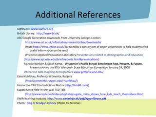 Additional References UWSSLEC:  www.uwsslec.org British Library:  http://www.bl.uk/ JISC Google Generation downloads from University College, London:  http:// www.ucl.ac.uk/infostudies/research/ciber/downloads / Intute  http://www.intute.ac.uk/  (created by a consortium of seven universities to help students find useful information on the web) Wisconsin Applied Population Laboratory  Presentations related to demographics and education  ( http://www.apl.wisc.edu/briefsreports.html#presentations)   Richelle Winkler & Sarah Kemp.  Wisconsin’s Public School Enrollment Past, Present, & Future.  Presentation to the 87th Wisconsin State Education Convention January 24, 2008 Interactive data mapping demographics  www.getfacts.wisc.edu/ Carol Kuhlthau, Professor II Emerita, Rutgers ( http://comminfo.rutgers.edu/~kuhlthau/ ) Interactive TRIZ Contradictions Matrix ( http://triz40.com/ )  Sugata Mitra Hole-in-the-Wall TED Talk  (http://www.ted.com/index.php/talks/sugata_mitra_shows_how_kids_teach_themselves.html) SWIM training modules  http:// www. swim info.dk/pdf/hyperlibrary.pdf Photo:  Ring of Brodgar, Orkney  (Photo by Zarinnia) 