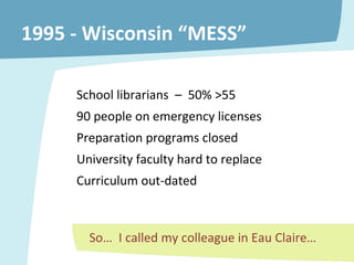 1995 - Wisconsin “MESS” School librarians  –  50% >55 90 people on emergency licenses  Preparation programs closed University faculty hard to replace Curriculum out-dated So…  I called my colleague in Eau Claire… 