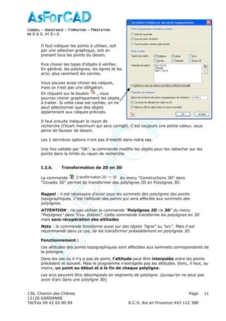 Conseil − Assistance ˘ Formation ˘ Prestation
en D.A.O, et S.I.G.
136, Chemin des Chênes Page
13120 GARDANNE
Tél/Fax 04 42 65 80 09 R.C.S. Aix en Provence 443 112 388
11
Il faut indiquer les points à utiliser, soit
par une sélection graphique, soit en
prenant tous les points du dessin.
Puis choisir les types d'objets à vérifier.
En général, les polylignes, les lignes et les
arcs; plus rarement les cercles.
Vous pouvez aussi choisir les calques,
mais ce n'est pas une obligation.
En cliquant sur le bouton , vous
pourrez choisir graphiquement les objets
à traiter. Si cette case est cochée, on ne
peut sélectionner que des objets
appartenant aux calques précisés.
Il faut ensuite indiquer le rayon de
recherche (l'écart maximum qui sera corrigé). C'est toujours une petite valeur, sous
peine de fausser de dessin.
Les 2 dernières options n'ont pas d'intérêt dans notre cas.
Une fois validée par "OK", la commande modifie les objets pour les rattacher sur les
points dans la limite du rayon de recherche.
I.2.b. Transformation de 2D en 3D
La commande du menu "Constructions 3D" dans
"Covadis 3D" permet de transformer des polylignes 2D en Polylignes 3D.
Rappel : il est nécessaire d'avoir sous les sommets des polylignes des points
topographiques. C'est l'altitude des points qui sera affectée aux sommets des
polylignes.
ATTENTION : ne pas utiliser la commande "Polylignes 2D -> 3D" du menu
"Polylignes" dans "Cov. Edition". Cette commande transforme les polylignes en 3D
mais sans récupération des altitudes.
Nota : la commande fonctionne aussi sur des objets "ligne" ou "arc". Mais il est
recommandé dans ce cas, de les transformer préalablement en polylignes 3D.
Fonctionnement :
Les altitudes des points topographiques sont affectées aux sommets correspondants de
la polyligne.
Dans les cas ou il n'y a pas de point, l'altitude peut être interpolée entre les points
précédent et suivant. Mais le programme n'extrapole pas les altitudes. Donc, il faut, au
moins, un point au début et à la fin de chaque polyligne.
Les arcs peuvent être décomposés en segments de polyligne. (puisqu'on ne peut pas
avoir d'arc dans une polyligne 3D)
 