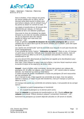Conseil − Assistance ˘ Formation ˘ Prestation
en D.A.O, et S.I.G.
136, Chemin des Chênes Page
13120 GARDANNE
Tél/Fax 04 42 65 80 09 R.C.S. Aix en Provence 443 112 388
12
Dans la fenêtre, il faut indiquer les points
qui seront utilisés pour le calcul, soit en
donnant le/les blocs points à utiliser ainsi
que le/leurs calques, soit en utilisant tous
les points du dessin en cochant la case.
Les objets à transformés en 3D doivent être
sélectionnés par calques. (il n'est pas
possible de faire une sélection graphique)
Vous avez le choix de remplacer les objets
d'origine ou de créer de nouvelles polylignes
3D qui se placeront dans des calques
portant le même nom mais avec une
extension "_3D".
Il est, en général, conseillé de dessiner de nouvelles polylignes 3D qui seront
utilisées pour le calcul alors que les 2D seront utilisées pour le dessin. (avec des types
de lignes, des arcs)
Les "points non immatriculés" sont les sommets sous lesquels ne sont pas trouvés des
points topographiques.
Il est conseillé de cocher l'option " Interpoler ou ignorer". Dans ce cas, s'il manque
un point sous un sommet, l'altitude sera interpolée avec les points voisins, mais s'il
manque le point du début ou de la fin, la polyligne sera ignorée, c'est à dire pas
transformée en 3D.
Les arcs doivent être décomposés en segments (on appelle çà la discrétisation) pour
être utilisés dans un MNT.
Pour cela, il faut indiquer la valeur maxi de la flèche, c'est dire l'écart maximum entre
la courbe d'origine et les segments de droite crées.
Conseil : Avant d'utiliser cette commande, donnez des couleurs aux calques des
polylignes 2D. En effet, les calques, avec l'extension "_3D", seront crées en couleur
blanche. (sur fond noir ou noire sur fond blanc)
Il suffira ensuite de vérifier visuellement si toutes les polylignes 2D sont recouvertes
par des polylignes 3D.
Si ce n'est pas le cas, il faut regarder les extrémités de la ligne. Avec les options
définies ci-dessus, si l'objet n'a pas été transformé, c'est qu'il manque un point au
début ou la fin.
S'il manque des points aux extrémités de certaines lignes, il est possible de les corriger
soit en :
• Ajoutant un point topographique à l'extrémité.
• En coupant la polyligne sur le dernier point connu.
Avant de relancer la commande de transformation en 3D, il faudra effacer les
calques (commande "Effacer plusieurs calques") comportant l'extension "_3D".
Autrement les polylignes qui avaient déjà été calculées en 3D seront en double.
 