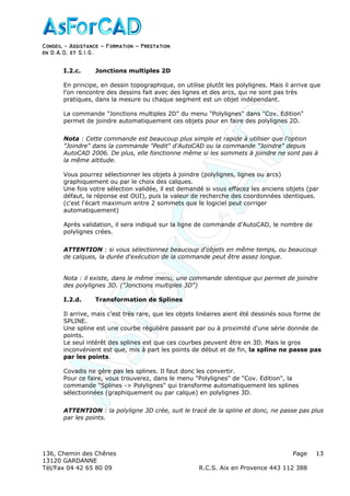 Conseil − Assistance ˘ Formation ˘ Prestation
en D.A.O, et S.I.G.
136, Chemin des Chênes Page
13120 GARDANNE
Tél/Fax 04 42 65 80 09 R.C.S. Aix en Provence 443 112 388
13
I.2.c. Jonctions multiples 2D
En principe, en dessin topographique, on utilise plutôt les polylignes. Mais il arrive que
l'on rencontre des dessins fait avec des lignes et des arcs, qui ne sont pas très
pratiques, dans la mesure ou chaque segment est un objet indépendant.
La commande "Jonctions multiples 2D" du menu "Polylignes" dans "Cov. Edition"
permet de joindre automatiquement ces objets pour en faire des polylignes 2D.
Nota : Cette commande est beaucoup plus simple et rapide à utiliser que l'option
"Joindre" dans la commande "Pedit" d'AutoCAD ou la commande "Joindre" depuis
AutoCAD 2006. De plus, elle fonctionne même si les sommets à joindre ne sont pas à
la même altitude.
Vous pourrez sélectionner les objets à joindre (polylignes, lignes ou arcs)
graphiquement ou par le choix des calques.
Une fois votre sélection validée, il est demandé si vous effacez les anciens objets (par
défaut, la réponse est OUI), puis la valeur de recherche des coordonnées identiques.
(c'est l'écart maximum entre 2 sommets que le logiciel peut corriger
automatiquement)
Après validation, il sera indiqué sur la ligne de commande d'AutoCAD, le nombre de
polylignes crées.
ATTENTION : si vous sélectionnez beaucoup d'objets en même temps, ou beaucoup
de calques, la durée d'exécution de la commande peut être assez longue.
Nota : il existe, dans le même menu, une commande identique qui permet de joindre
des polylignes 3D. ("Jonctions multiples 3D")
I.2.d. Transformation de Splines
Il arrive, mais c'est très rare, que les objets linéaires aient été dessinés sous forme de
SPLINE.
Une spline est une courbe régulière passant par ou à proximité d'une série donnée de
points.
Le seul intérêt des splines est que ces courbes peuvent être en 3D. Mais le gros
inconvénient est que, mis à part les points de début et de fin, la spline ne passe pas
par les points.
Covadis ne gère pas les splines. Il faut donc les convertir.
Pour ce faire, vous trouverez, dans le menu "Polylignes" de "Cov. Edition", la
commande "Splines -> Polylignes" qui transforme automatiquement les splines
sélectionnées (graphiquement ou par calque) en polylignes 3D.
ATTENTION : la polyligne 3D crée, suit le tracé de la spline et donc, ne passe pas plus
par les points.
 