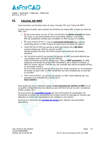 Conseil − Assistance ˘ Formation ˘ Prestation
en D.A.O, et S.I.G.
136, Chemin des Chênes Page
13120 GARDANNE
Tél/Fax 04 42 65 80 09 R.C.S. Aix en Provence 443 112 388
14
II. CALCUL DE MNT
Vous trouverez ces fonctions dans le menu "Covadis 3D" puis "Calcul de MNT".
Il existe dans Covadis, sans compter les fonctions de projet VRD, 5 types de calcul de
MNT, soit :
• qui est, en fait, une fonction de dessin manuel des faces
3D, juste un peu plus évoluée que la commande "3Dface" d'AutoCAD.
Elle est quelquefois utilisée pour compléter un MNT ou pour le modifier.
• C'est la commande habituelle pour calculer
automatiquement un MNT à partir de points et/ou de lignes de rupture.
• qui permet à partir des fichiers de la BD Alti©
commercialisés par l'IGN de calculer du MNT.
Utilisée quelque fois pour des Avant-projets sommaires sur de grandes
étendues.
• qui permet de calculer un MNT horizontal délimité par
une polyligne avec indication de son Altitude.
Cette commande est parfois utilisée pour créer un MNT provisoire. En effet
certaines commandes de projet VRD nécessitent, dès le départ d'indiquer un
MNT du Terrain naturel. C'est les cas, par exemple des calculs de plates-formes
ou de projets routiers.
Si on n'a pas encore le levé de TN et que l'on veuille s'avancer sur la conception
de projet, on peut créer un MNT temporaire qui sera remplacé par la suite par
le vrai MNT.
• qui permet de calculer un MNT incliné délimité par une
polyligne avec indication de 3 points en Z.
Sans intérêt !
Mais quelle que soit la méthode utilisée, il est important de vérifier le MNT car de
sa qualité va dépendre tous les calculs qui pourront être fait par la suite. (cubatures,
profils, projets, etc.)
On pourra faire des contrôles visuels par des commandes de visualisation 3D
d'AutoCAD ou utiliser les commandes de Covadis comme le coloriage en fonction des
altitudes ou encore des visualisations par maillage ou par section.
Ou encore en dessinant les courbes de niveau pour détecter les éventuelles
aberrations.
 