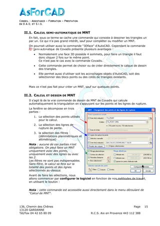 Conseil − Assistance ˘ Formation ˘ Prestation
en D.A.O, et S.I.G.
136, Chemin des Chênes Page
13120 GARDANNE
Tél/Fax 04 42 65 80 09 R.C.S. Aix en Provence 443 112 388
15
II.1. CALCUL SEMI-AUTOMATIQUE DE MNT
En fait, sous ce terme se cache une commande qui consiste à dessiner les triangles un
par un. Ce qui n'a pas grand intérêt, sauf pour compléter ou modifier un MNT.
On pourrait utiliser aussi la commande "3Dface" d'AutoCAD. Cependant la commande
de Covadis présente plusieurs avantages :
• Normalement une face 3D possède 4 sommets, pour faire un triangle il faut
donc cliquer 2 fois sur le même point.
Ce n'est pas le cas avec la commande Covadis.
• Cette commande permet de choisir ou de créer directement le calque de dessin
des triangles.
• Elle permet aussi d'utiliser soit les accrochages objets d'AutoCAD, soit des
sélectionner des blocs points ou des cotés de triangles existants.
Mais ce n'est pas fait pour créer un MNT, sauf sur quelques points.
II.2. CALCUL ET DESSIN DE MNT
Il s'agit là de la vrai commande de dessin de MNT de Covadis qui calcule
automatiquement la triangulation en s'appuyant sur les points et les lignes de rupture.
La fenêtre se décompose en trois
parties :
1. La sélection des points utilisés
pour le calcul.
2. La sélection des lignes de
rupture de pente.
3. la sélection des filtres
(délimitations planimétriques et
altimétrique)
Nota : aucune de ces parties n'est
obligatoire. On peut faire un MNT
uniquement avec des points,
uniquement avec des lignes ou avec
les 2.
Les filtres ne sont pas indispensables.
Sans filtre, le calcul se fera sur la
totalité des points et des lignes
sélectionnés au-dessus.
Avant de faire les sélections, nous
allons commencer par configurer le logiciel en fonction de nos méthodes de travail,
en utilisant le bouton :
Nota : cette commande est accessible aussi directement dans le menu déroulant de
"Calcul de MNT".
 