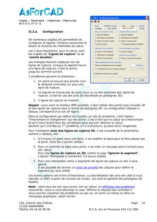 Conseil − Assistance ˘ Formation ˘ Prestation
en D.A.O, et S.I.G.
136, Chemin des Chênes Page
13120 GARDANNE
Tél/Fax 04 42 65 80 09 R.C.S. Aix en Provence 443 112 388
16
II.2.a. Configuration
De nombreux onglets (9) permettent de
configurer le logiciel. Certains concernent le
dessin et d'autres les méthodes de calcul.
Les 2 plus importants, pour le calcul, sont
les onglets de "Lignes de rupture" et de
"points doubles".
Les triangles doivent s'appuyer sur les
lignes de rupture. Lorsque le logiciel trouve
une ligne de rupture, il doit la suivre
jusqu'au sommet suivant.
3 problèmes peuvent se présenter :
1. Un point se trouve tout proche (voir
la distance minimale) ou sous une
ligne de rupture.
2. Le logiciel ne trouve pas de point sous un ou des sommets des lignes de
rupture. (c'est les cas des arcs 2D discrétisés en polylignes 3D)
3. 2 lignes de rupture se croisent.
Rappel : pour avoir le meilleur MNT possible, il faut utiliser des points topo Covadis 3D
et des lignes de rupture sous la forme de polylignes 3D. La configuration idiquée ci-
dessus, correspond à ce cas de figure.
Dans la configuration par défaut de Covadis, en cas de problème, c'est l'option
"Interrompre le chargement" qui est active. C'est à dire que le calcul va s'interrompre
et qu'il vous faudra faire les corrections pour pouvoir relancer le calcul.
Sachant qu'il s'arrête au 1er
problème, s'il y a plusieurs, ça peut durer longtemps.
Pour l'utilisation avec des lignes de rupture 3D, il est conseillé de le paramétrer
comme ci-dessus, soit :
1. S'il trouve un point sous une ligne, il va modifier la ligne pour la faire passer par
le point. Ainsi les 2 seront utilisés.
2. Pour un sommet de ligne sans point, il va créer un nouveau point (virtuel) pour
son calcul.
Pour des lignes de rupture en 2D, cocher la case "Ignorer le segment".
L'option "Extrapoler si extrémité" n'a aucun intérêt.
3. Pour une intersection entre 2 segments de lignes de rupture un des 2 sera
ignoré.
Il est possible de donner un ordre de priorité des calques pour définir le
segment qui sera utilisé.
Les autres options ont moins d'importance. La discrétisation des arcs est utile si vous
calculez un MNT à partir de courbes de niveau. (ce sont en général des polylignes 2D
lissées)
Nota : dans tous les cas vous aurez, lors du calcul, un affichage des problèmes
rencontrés. (sauf si vous décochez la case "afficher le résultat des contrôles")
Vous pourrez visualiser les problèmes un par un, en sortir un listing ou faire un
marquage graphique. (petit cercle)
 