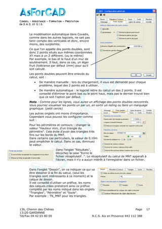 Conseil − Assistance ˘ Formation ˘ Prestation
en D.A.O, et S.I.G.
136, Chemin des Chênes Page
13120 GARDANNE
Tél/Fax 04 42 65 80 09 R.C.S. Aix en Provence 443 112 388
17
La modélisation automatique dans Covadis,
comme dans les autres logiciels, ne sait pas
tenir compte des verticales et donc, encore
moins, des surplombs.
Ce que l'on appelle des points doubles, sont
donc 2 points situés aux mêmes coordonnées
XY mais à un Z différent. (ou le même)
Par exemple, le bas et le haut d'un mur de
soutènement. Il faut, dans ce cas, un léger
fruit (tolérance par défaut 1mm) pour qu'il
soit calculé.
Les points doubles peuvent être enlevés du
calcul, soit :
• De manière manuelle : lors du chargement, il vous est demandé pour chaque
problème, lequel des 2 points est à utiliser.
• De manière automatique : le logiciel retire du calcul un des 2 points. Il est
conseillé d'éliminer le point bas ou le point haut, mais pas le dernier trouvé bien
que ce soit l'option par défaut.
Nota : Comme pour les lignes, vous aurez un affichage des points doubles rencontrés.
Vous pourrez visualiser les points un par un, en sortir un listing ou faire un marquage
graphique. (petit cercle)
Les autres onglets ont moins d'importance.
Cependant vous pouvez les configurer comme
suit :
Pour les périmètres et contours : changer la
valeur "Hauteur mini. d'un triangle du
périmètre". Cela évite d'avoir des triangles très
fins sur les bords du MNT.
Dans certains cas particuliers, la valeur de 0.10m
peut empêcher le calcul. Dans ce cas, diminuez
la valeur.
Dans l'onglet "Résultats",
décochez la case "Ecrire le
fichier récapitulatif…". Le récapitulatif du calcul de MNT apparaît à
l'écran, mais il n'y a aucun intérêt à l'enregistrer dans un fichier.
Dans l'onglet "Dessin", on va indiquer ce qui va
être dessiner à la fin du calcul, (seul les
triangles sont intéressants à ce moment) et le
calque de dessin.
Il est conseillé d'utiliser un préfixe, les noms
des calques crées prendront ainsi ce préfixe
complété par les noms indiqué dans les onglets
"Triangles", "Périmètre" et "Socle".
Par exemple : TN_MNT pour les triangles.
 