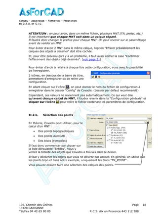Conseil − Assistance ˘ Formation ˘ Prestation
en D.A.O, et S.I.G.
136, Chemin des Chênes Page
13120 GARDANNE
Tél/Fax 04 42 65 80 09 R.C.S. Aix en Provence 443 112 388
18
ATTENTION : on peut avoir, dans un même fichier, plusieurs MNT.(TN, projet, etc.)
Il est important que chaque MNT soit dans un calque séparé.
Il faudra donc changer le préfixe pour chaque MNT. On peut revenir sur le paramétrage
avant de valider un MNT.
Pour éviter d'avoir 2 MNT dans le même calque, l'option "Effacer préalablement les
calques des objets à dessiner" doit être cochée.
Et, pour être prévenu qu'il y a un problème, il faut aussi cocher la case "Confirmer
l'effacement des objets déjà dessinés". (voir page 21)
Pour éviter d'avoir à refaire à chaque fois cette configuration, vous avez la possibilité
de l'enregistrer.
2 icônes, en dessous de la barre de titre,
permettent d'enregistrer ou de relire une
configuration.
En allant cliquer sur l'icône , on peut donner le nom du fichier de configuration à
enregistrer dans le dossier "Config" de Covadis. (dossier par défaut recommandé)
Cependant, ces valeurs ne reviennent pas automatiquement. Ce qui veut dire
qu'avant chaque calcul de MNT, il faudra revenir dans la "Configuration générale" et
cliquer sur l'icône pour relire le fichier contenant les paramètres de configuration.
II.2.b. Sélection des points
En théorie, Covadis peut utiliser, pour le
calcul d'un MNT :
• Des points topographiques
• Des points AutoCAD
• Des blocs (symboles)
Il faut donc commencer par cliquer sur
la liste déroulante "Entités". Vous y
verrez la totalité des objets que Covadis a trouvés dans le dessin.
Il faut y décocher les objets que vous ne désirez pas utiliser. En général, on utilise que
les points topo et dans notre exemple, uniquement les blocs "TN_POINT".
Vous pouvez ensuite faire une sélection des calques des points.
 