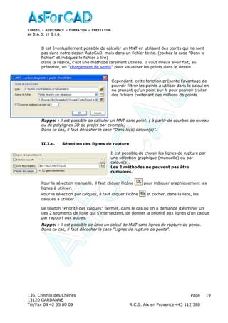 Conseil − Assistance ˘ Formation ˘ Prestation
en D.A.O, et S.I.G.
136, Chemin des Chênes Page
13120 GARDANNE
Tél/Fax 04 42 65 80 09 R.C.S. Aix en Provence 443 112 388
19
Il est éventuellement possible de calculer un MNT en utilisant des points qui ne sont
pas dans notre dessin AutoCAD, mais dans un fichier texte. (cochez la case "Dans le
fichier" et indiquez le fichier à lire)
Dans la réalité, c'est une méthode rarement utilisée. Il vaut mieux avoir fait, au
préalable, un "chargement de semis" pour visualiser les points dans le dessin.
Cependant, cette fonction présente l'avantage de
pouvoir filtrer les points à utiliser dans le calcul en
ne prenant qu'un point sur N pour pouvoir traiter
des fichiers contenant des millions de points.
Rappel : il est possible de calculer un MNT sans point. ( à partir de courbes de niveau
ou de polylignes 3D de projet par exemple)
Dans ce cas, il faut décocher la case "Dans le(s) calque(s)".
II.2.c. Sélection des lignes de rupture
Il est possible de choisir les lignes de rupture par
une sélection graphique (manuelle) ou par
calque(s).
Les 2 méthodes ne peuvent pas être
cumulées.
Pour la sélection manuelle, il faut cliquer l'icône pour indiquer graphiquement les
lignes à utiliser.
Pour la sélection par calques, il faut cliquer l'icône et cocher, dans la liste, les
calques à utiliser.
Le bouton "Priorité des calques" permet, dans le cas ou on a demandé d'éliminer un
des 2 segments de ligne qui s'intersectent, de donner la priorité aux lignes d'un calque
par rapport aux autres.
Rappel : il est possible de faire un calcul de MNT sans lignes de rupture de pente.
Dans ce cas, il faut décocher la case "Lignes de rupture de pente".
 